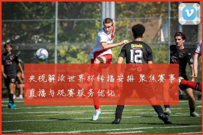 央视解读世界杯转播安排 聚焦赛事直播与观赛服务优化