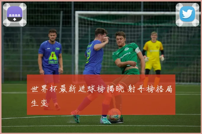 世界杯最新进球榜揭晓 射手榜格局生变
