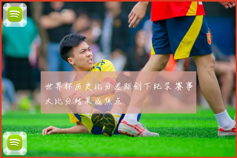 世界杯历史比分差距创下纪录 赛事大比分结果成焦点