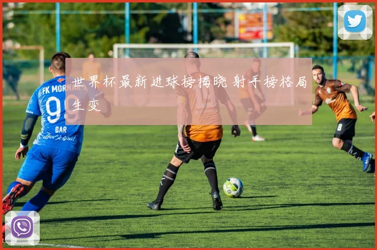 世界杯最新进球榜揭晓 射手榜格局生变
