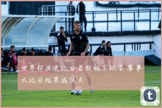世界杯历史比分差距创下纪录 赛事大比分结果成焦点