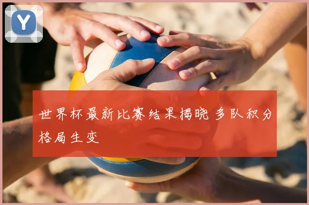 世界杯最新比赛结果揭晓 多队积分格局生变