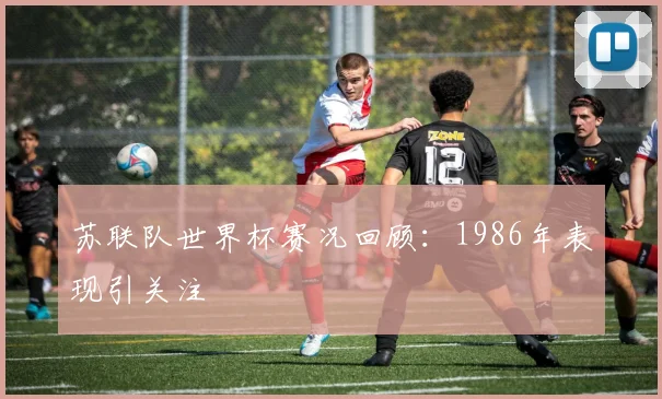 苏联队世界杯赛况回顾:1986年表现引关注