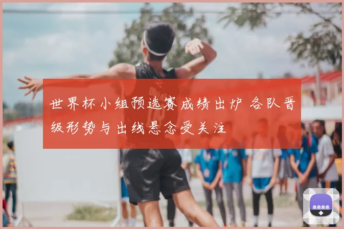 世界杯小组预选赛成绩出炉 各队晋级形势与出线悬念受关注