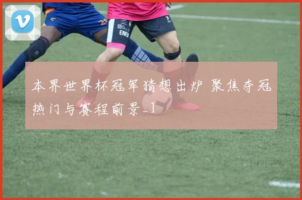 本界世界杯冠军猜想出炉 聚焦夺冠热门与赛程前景_1